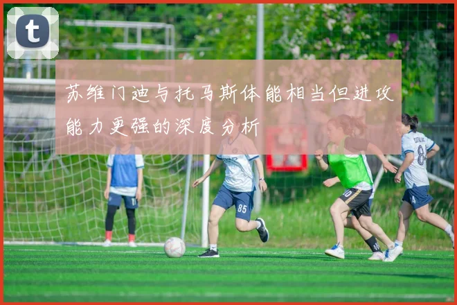 苏维门迪与托马斯体能相当但进攻能力更强的深度分析