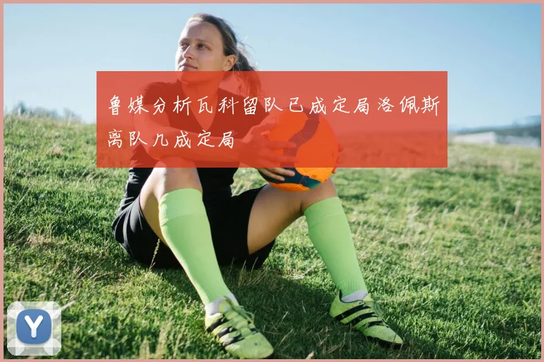 鲁媒分析瓦科留队已成定局洛佩斯离队几成定局