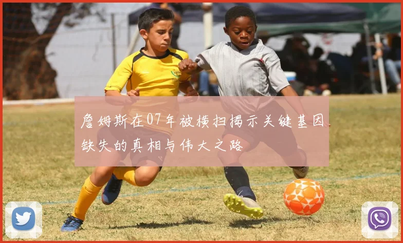 詹姆斯在07年被横扫揭示关键基因缺失的真相与伟大之路