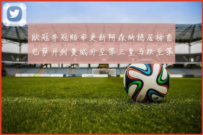 欧冠夺冠赔率更新阿森纳稳居榜首巴萨并列曼城升至第三皇马跌至第七