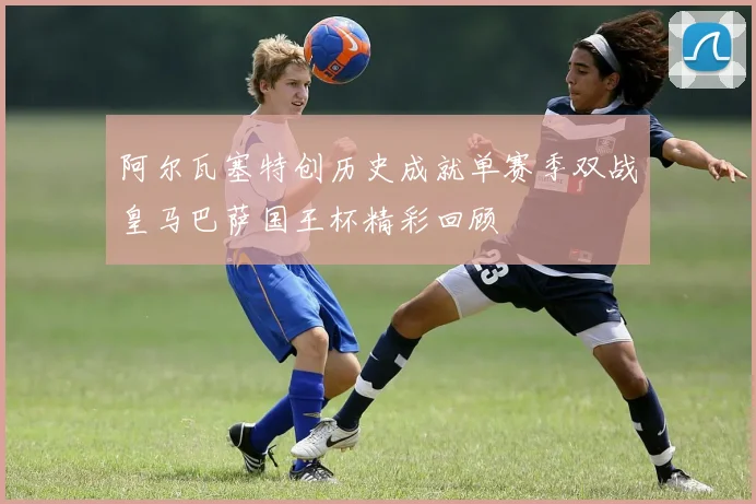 阿尔瓦塞特创历史成就单赛季双战皇马巴萨国王杯精彩回顾