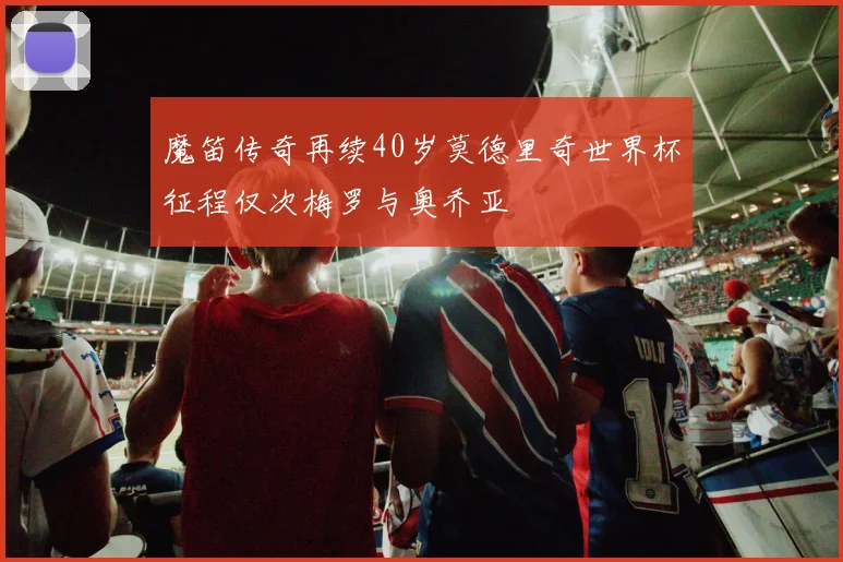 魔笛传奇再续40岁莫德里奇世界杯征程仅次梅罗与奥乔亚