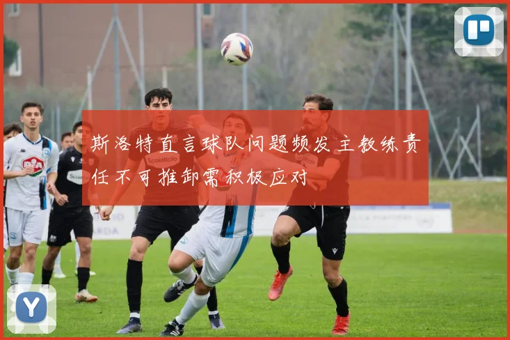斯洛特直言球队问题频发主教练责任不可推卸需积极应对