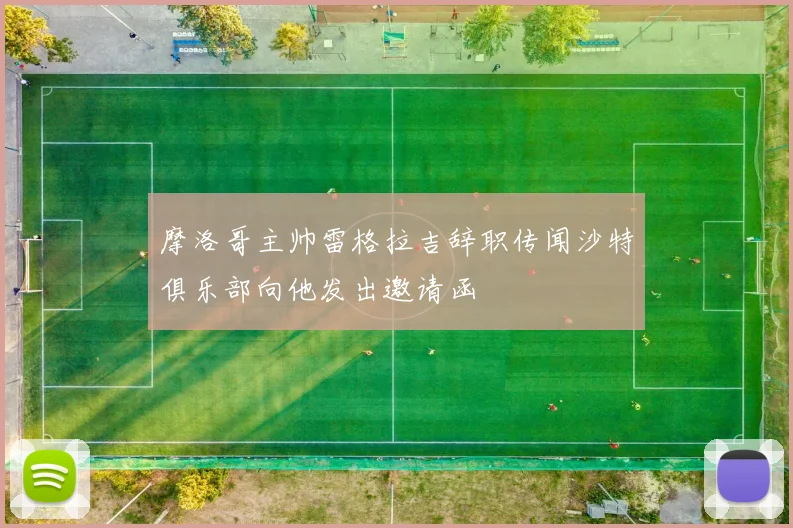 摩洛哥主帅雷格拉吉辞职传闻沙特俱乐部向他发出邀请函