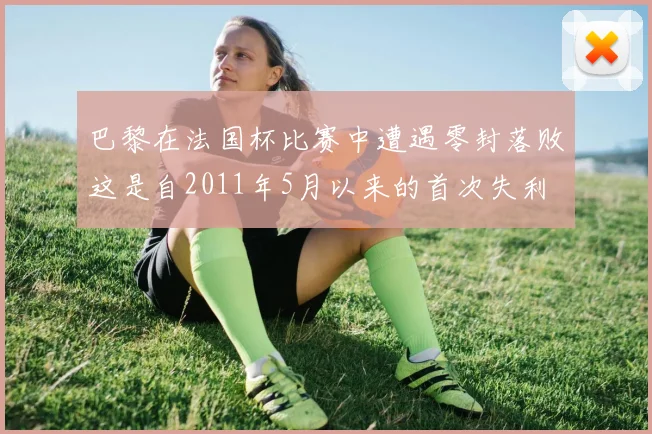 巴黎在法国杯比赛中遭遇零封落败这是自2011年5月以来的首次失利