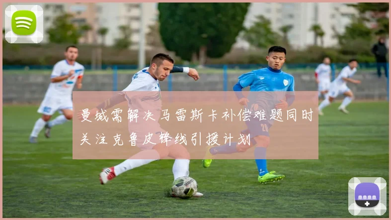 曼城需解决马雷斯卡补偿难题同时关注克鲁皮锋线引援计划