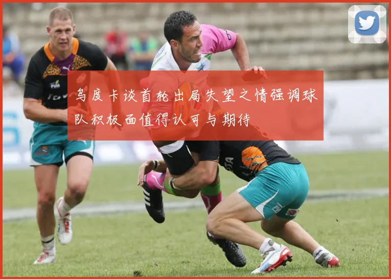 乌度卡谈首轮出局失望之情强调球队积极面值得认可与期待