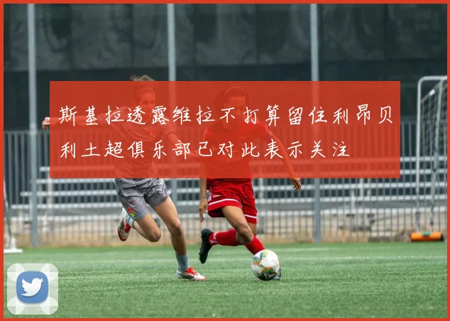 斯基拉透露维拉不打算留住利昂贝利土超俱乐部已对此表示关注