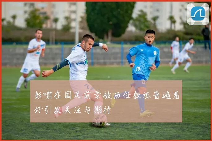 彭啸在国足前景被历任教练普遍看好引发关注与期待