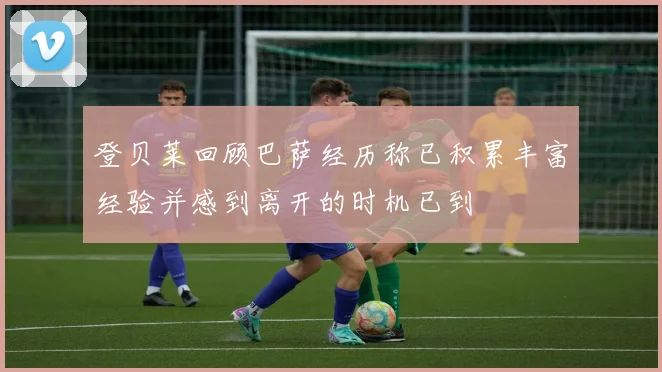 登贝莱回顾巴萨经历称已积累丰富经验并感到离开的时机已到