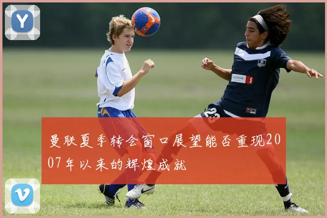 曼联夏季转会窗口展望能否重现2007年以来的辉煌成就