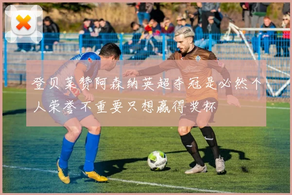 登贝莱赞阿森纳英超夺冠是必然个人荣誉不重要只想赢得奖杯